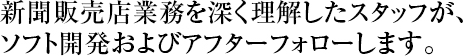 新聞販売店業務を深く理解したスタッフが、ソフトおよびアフターフォローします。